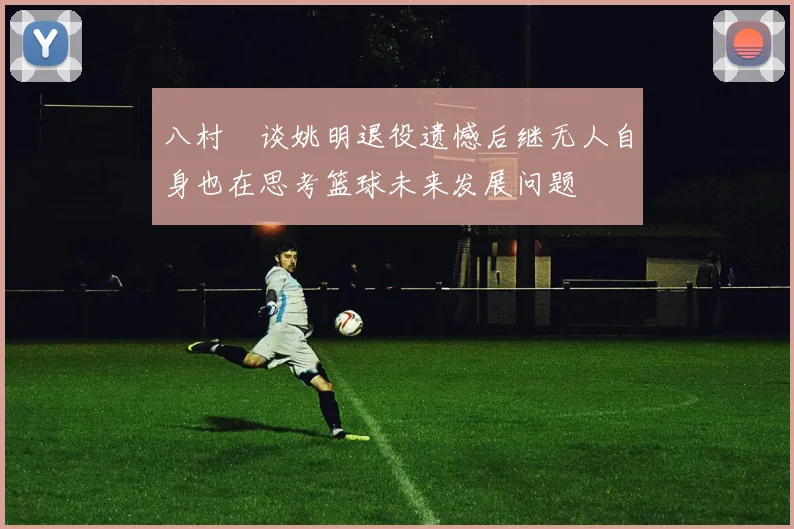 八村塁谈姚明退役遗憾后继无人自身也在思考篮球未来发展问题