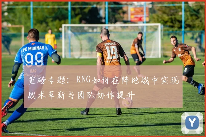 重磅专题：RNG如何在阵地战中实现战术革新与团队协作提升