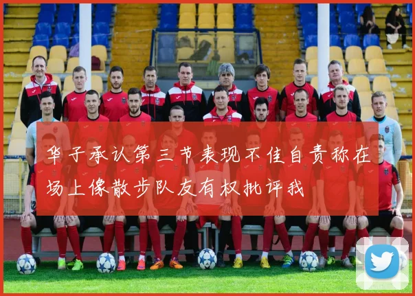 华子承认第三节表现不佳自责称在场上像散步队友有权批评我