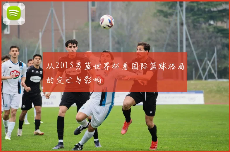 从2015男篮世界杯看国际篮球格局的变迁与影响