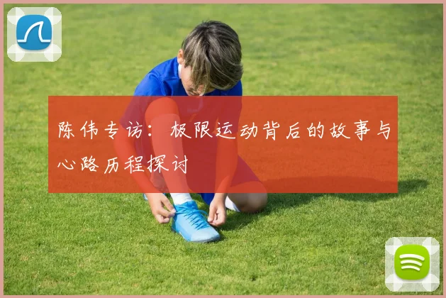 陈伟专访：极限运动背后的故事与心路历程探讨