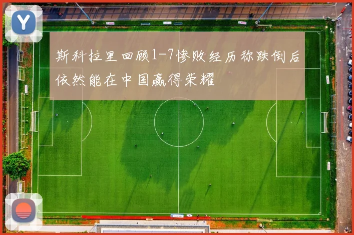 斯科拉里回顾1-7惨败经历称跌倒后依然能在中国赢得荣耀